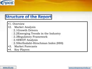 www.entrepreneurindia.co
•1. Overview
•2. Market Analysis
2.1Growth Drivers
2.2Emerging Trends in the Industry
2.3Regulatory Framework
2.4SWOT Analysis
2.5Herfindahl–Hirschman Index (HHI)
•3. Market Forecasts
•4. Key Players
www.niir.org
 