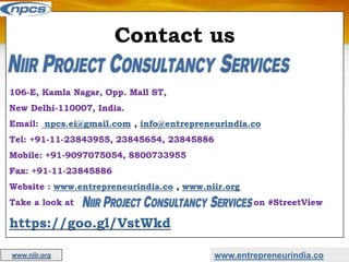 Contact us
106-E, Kamla Nagar, Opp. Mall ST,
New Delhi-110007, India.
Email: npcs.ei@gmail.com , info@entrepreneurindia.co
Tel: +91-11-23843955, 23845654, 23845886
Mobile: +91-9097075054, 8800733955
Fax: +91-11-23845886
Website : www.entrepreneurindia.co , www.niir.org
Take a look at on #StreetView
https://goo.gl/VstWkd
www.entrepreneurindia.co
www.niir.org
 