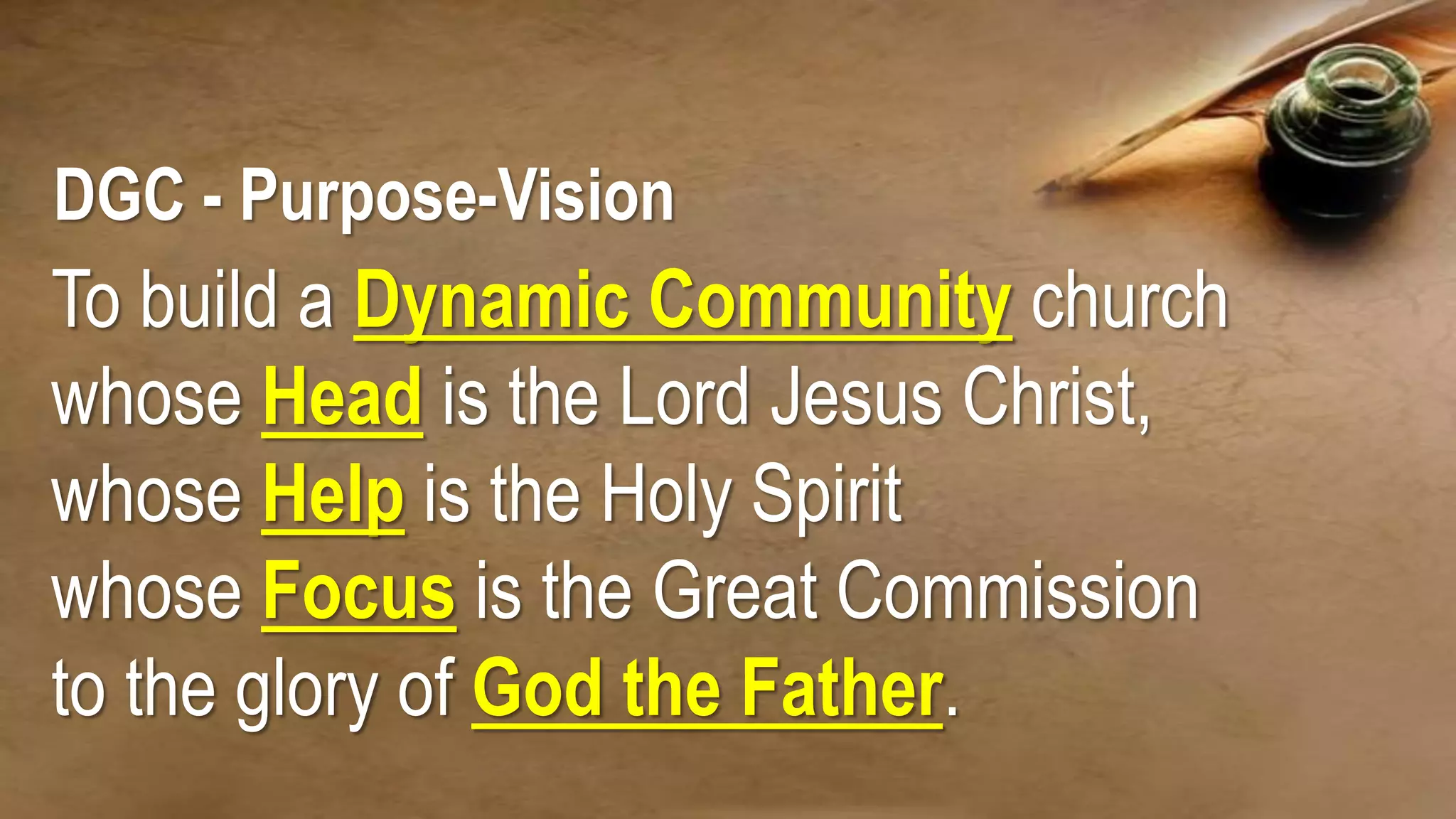DGC - Purpose-Vision
To build a Dynamic Community church
whose Head is the Lord Jesus Christ,
whose Help is the Holy Spirit
whose Focus is the Great Commission
to the glory of God the Father.
 