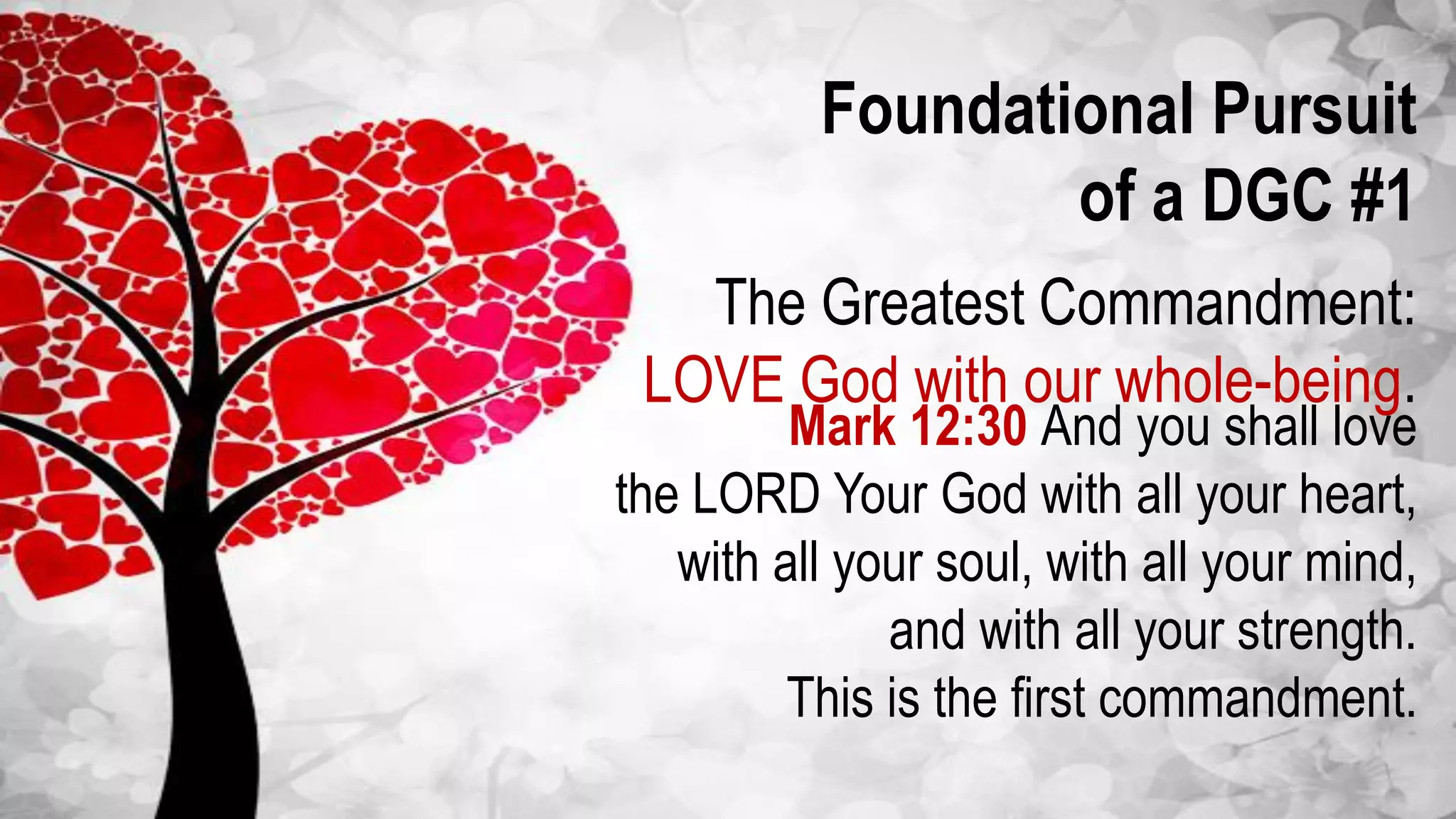 Foundational Pursuit
of a DGC #1
The Greatest Commandment:
LOVE God with our whole-being.
Mark 12:30 And you shall love
the LORD Your God with all your heart,
with all your soul, with all your mind,
and with all your strength.
This is the first commandment.
 