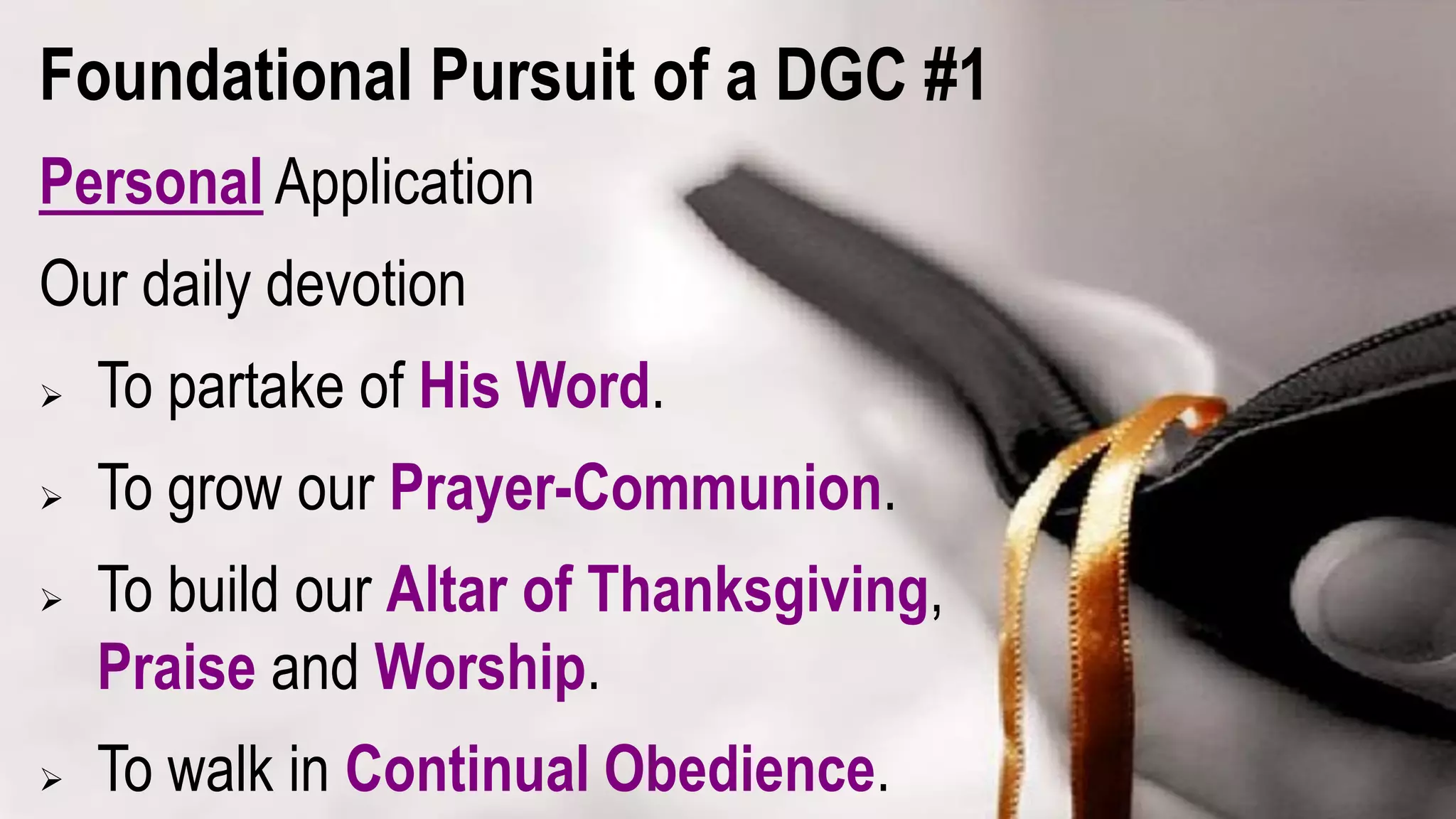 Foundational Pursuit of a DGC #1
Personal Application
Our daily devotion
 To partake of His Word.
 To grow our Prayer-Communion.
 To build our Altar of Thanksgiving,
Praise and Worship.
 To walk in Continual Obedience.
 