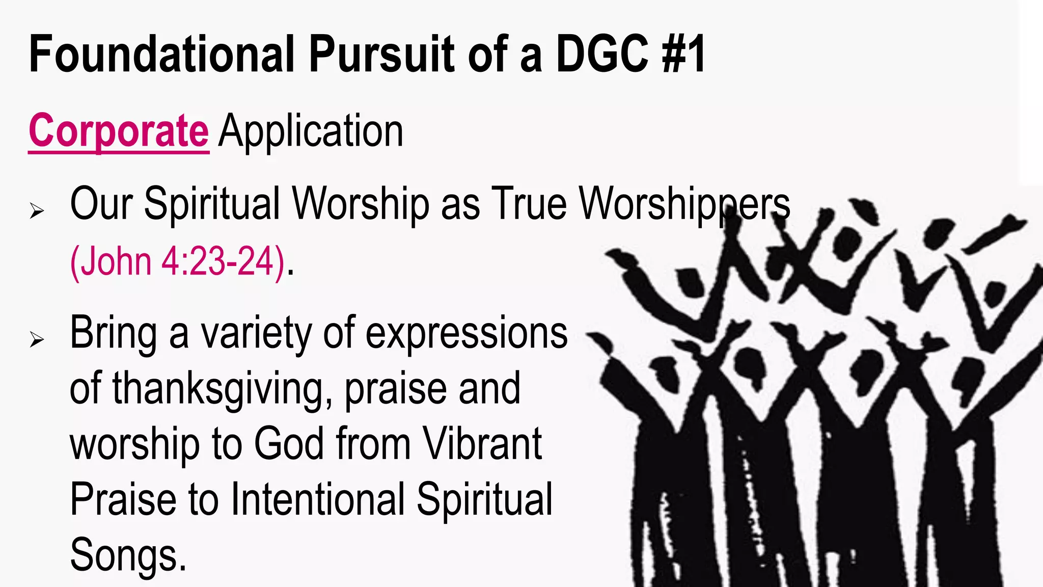 Foundational Pursuit of a DGC #1
Corporate Application
 Our Spiritual Worship as True Worshippers
(John 4:23-24).
 Bring a variety of expressions
of thanksgiving, praise and
worship to God from Vibrant
Praise to Intentional Spiritual
Songs.
 