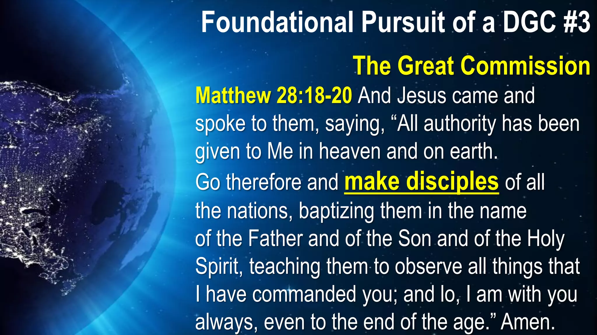 Matthew 28:18-20 And Jesus came and
spoke to them, saying, “All authority has been
given to Me in heaven and on earth.
Go therefore and make disciples of all
the nations, baptizing them in the name
of the Father and of the Son and of the Holy
Spirit, teaching them to observe all things that
I have commanded you; and lo, I am with you
always, even to the end of the age.” Amen.
Foundational Pursuit of a DGC #3
The Great Commission
 
