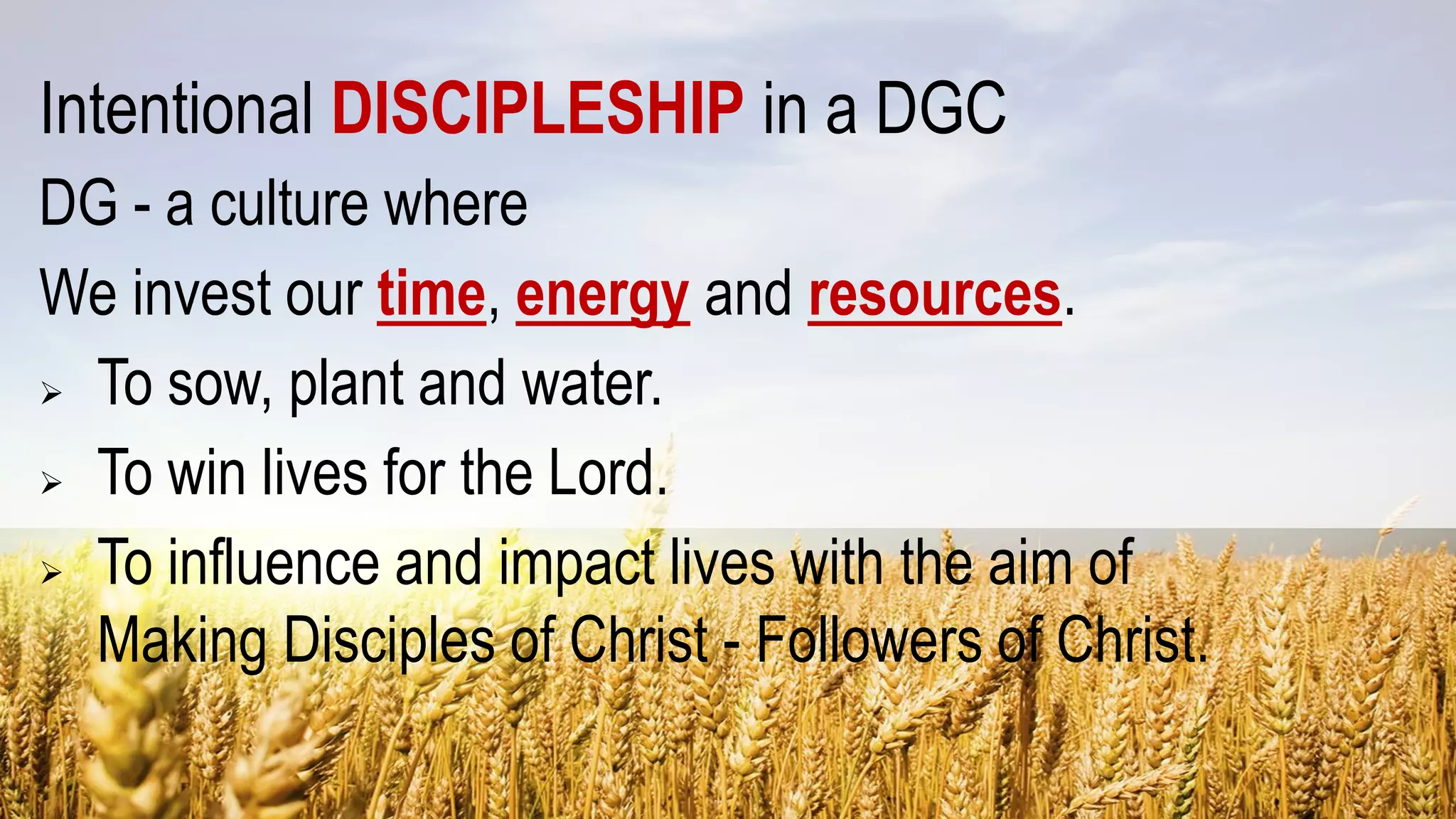Intentional DISCIPLESHIP in a DGC
DG - a culture where
We invest our time, energy and resources.
 To sow, plant and water.
 To win lives for the Lord.
 To influence and impact lives with the aim of
Making Disciples of Christ - Followers of Christ.
 