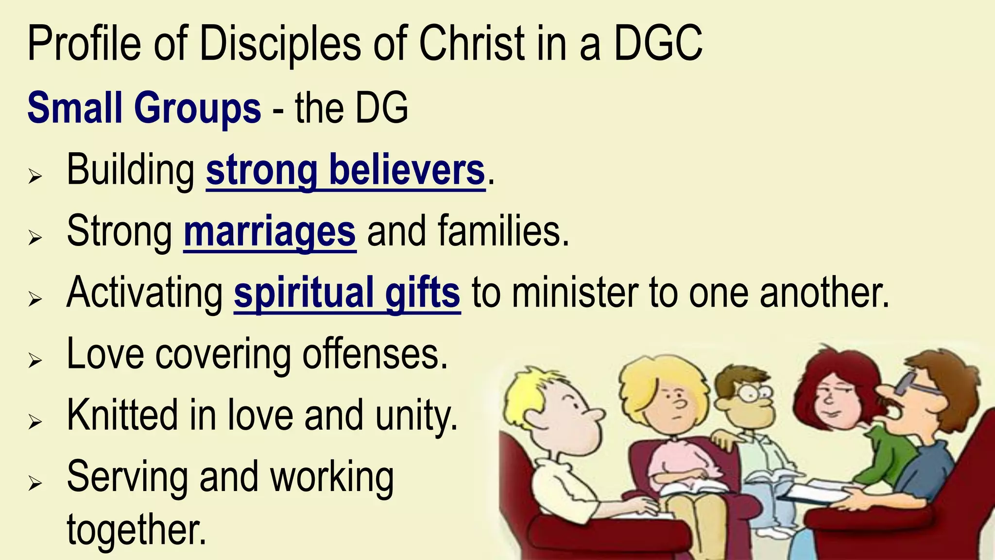 Profile of Disciples of Christ in a DGC
Small Groups - the DG
 Building strong believers.
 Strong marriages and families.
 Activating spiritual gifts to minister to one another.
 Love covering offenses.
 Knitted in love and unity.
 Serving and working
together.
 