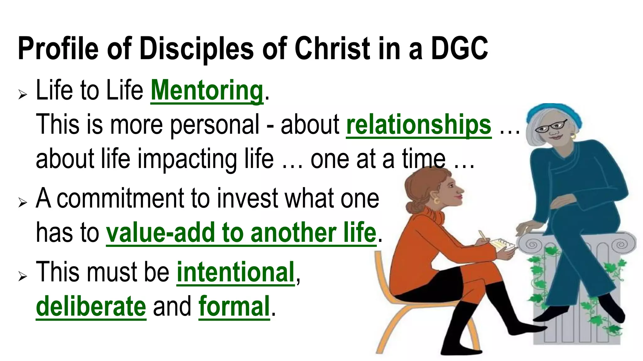 Profile of Disciples of Christ in a DGC
 Life to Life Mentoring.
This is more personal - about relationships …
about life impacting life … one at a time …
 A commitment to invest what one
has to value-add to another life.
 This must be intentional,
deliberate and formal.
 