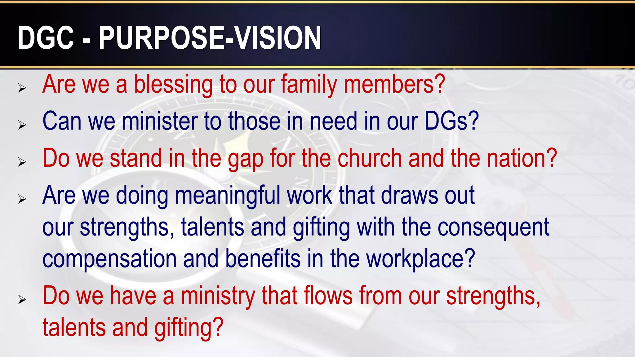  Are we a blessing to our family members?
 Can we minister to those in need in our DGs?
 Do we stand in the gap for the church and the nation?
 Are we doing meaningful work that draws out
our strengths, talents and gifting with the consequent
compensation and benefits in the workplace?
 Do we have a ministry that flows from our strengths,
talents and gifting?
DGC - PURPOSE-VISION
 