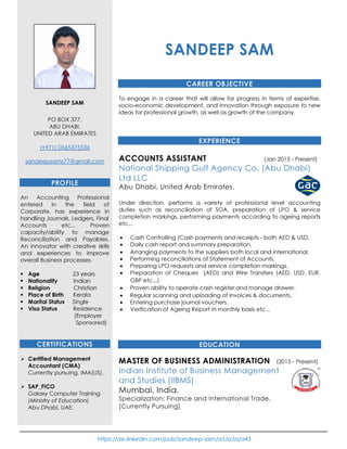 https://ae.linkedin.com/pub/sandeep-sam/a5/a5a/a43
SANDEEP SAM
PO BOX 377,
ABU DHABI,
UNITED ARAB EMIRATES
(+971) 0565375536
sandeepsams77@gmail.com
PROFILE
An Accounting Professional
entered in the field of
Corporate, has experience in
handling Journals, Ledgers, Final
Accounts etc... Proven
capacity/ability to manage
Reconciliation and Payables.
An innovator with creative skills
and experiences to improve
overall Business processes.
Age 23 years
Nationality Indian
Religion Christian
Place of Birth Kerala
Marital Status Single
Visa Status Residence
(Employer
Sponsored)
CERTIFICATIONS
Certified Management
Accountant (CMA)
Currently pursuing, IMA(US).
SAP_FICO
Galaxy Computer Training
(Ministry of Education)
Abu Dhabi, UAE.
SANDEEP SAM
CAREER OBJECTIVE
To engage in a career that will allow for progress in terms of expertise,
socio-economic development, and innovation through exposure to new
ideas for professional growth, as well as growth of the company.
EXPERIENCE
ACCOUNTS ASSISTANT (Jan 2015 - Present)
National Shipping Gulf Agency Co. (Abu Dhabi)
Ltd LLC
Abu Dhabi, United Arab Emirates.
Under direction, performs a variety of professional level accounting
duties such as reconciliation of SOA, preparation of LPO & service
completion markings, performing payments according to ageing reports
etc...
• Cash Controlling (Cash payments and receipts - both AED & USD.
• Daily cash report and summary preparation.
• Arranging payments to the suppliers both local and international.
• Performing reconciliations of Statement of Accounts.
• Preparing LPO requests and service completion markings.
• Preparation of Cheques (AED) and Wire Transfers (AED, USD, EUR,
GBP etc...)
• Proven ability to operate cash register and manage drawer.
• Regular scanning and uploading of invoices & documents.
• Entering purchase journal vouchers.
• Verification of Ageing Report in monthly basis etc...
EDUCATION
MASTER OF BUSINESS ADMINISTRATION (2015 - Present)
Indian Institute of Business Management
and Studies (IIBMS)
Mumbai, India.
Specialization: Finance and International Trade.
[Currently Pursuing]
 