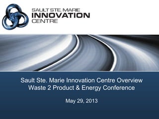 Sault Ste. Marie Innovation Centre Overview
Waste 2 Product & Energy Conference
May 29, 2013
 