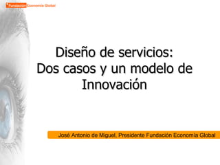 Diseño de servicios: Dos casos y un modelo de Innovación José Antonio de Miguel, Presidente Fundación Economía Global 