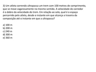 3) Um atleta correndo ultrapassa um trem com 100 metros de comprimento,
que se move vagarosamente no mesmo sentido. A velocidade do corredor
é o dobro da velocidade do trem. Em relação ao solo, qual é o espaço
percorrido pelo atleta, desde o instante em que alcança a traseira da
composição até o instante em que a ultrapassa?
a) 100 m
b) 200 m
c) 240 m
d) 300 m
e) 360 m
 