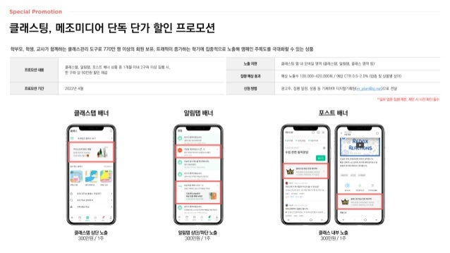 노출 지면 클래스팅 앱 내 모바일 영역 (클래스탭, 알림탭, 클래스 영역 등)
집행 예상 효과 예상 노출수 100,000~420,000회 / 예상 CTR 0.5~2.0% (업종 및 상품별 상이)
신청 방법 광고주, 집행 일정, 상품 등 기재하여 디지털기획팀(m_plan@cj.net)으로 전달
클래스팅, 메조미디어 단독 단가 할인 프로모션
* 일부 업종 집행 제한, 제안 시 사전 확인 필수
프로모션 내용
클래스탭, 알림탭, 포스트 배너 상품 중 1개월 이내 2구좌 이상 집행 시,
한 구좌 당 50만원 할인 제공
프로모션 기간 2022년 4월
학부모, 학생, 교사가 함께하는 클래스관리 도구로 770만 명 이상의 회원 보유, 트래픽이 증가하는 학기에 집중적으로 노출해 캠페인 주목도를 극대화할 수 있는 상품
클래스탭 상단 노출
300만원 / 1주
클래스탭 배너
알림탭 상단/하단 노출
300만원 / 1주
알림탭 배너
클래스 내부 노출
300만원 / 1주
포스트 배너
 