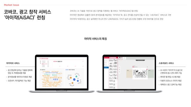 코바코, 광고 창작 서비스
‘아이작(AiSAC)’ 런칭
코바코는 AI 기술을 기반으로 광고 창작을 지원하는 웹 서비스 ‘아이작(AiSAC)’을 런칭
아이작은 영상에서 검출한 DB의 분석정보를 제공하는 ‘아카이브’와, 광고 콘티를 손쉽게 만들 수 있는 ‘스토리보드’ 서비스로 구분
아이작의 빅데이터는 광고 실무뿐만 아니라 연구·교육자료로도 가치가 높아 광고산업 진흥에 크게 이바지할 것으로 전망
아이작 서비스의 특징
스토리보드 서비스
• AI 서포터 ‘아이작’의 도움으로
간편하게 광고 콘티 제작 가능
• 편리한 웹 편집 시스템 제공
• 다량의 오픈소스 이미지 제공
• 레퍼런스 광고 검색기능 제공
아카이브 서비스
• 광고영상에 딥러닝 기술을 접목해
영상 속 객채정보를 추출
• 분석정보를 데이터시각화로 제공
• 오픈API, 마이컬렉션 기능 제공
 