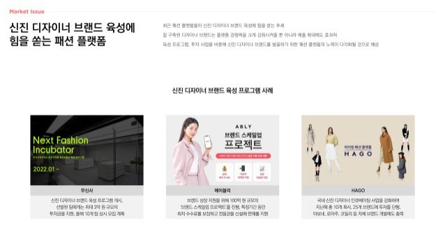 신진 디자이너 브랜드 육성에
힘을 쏟는 패션 플랫폼
최근 패션 플랫폼들이 신진 디자이너 브랜드 육성에 힘을 쏟는 추세
잘 구축된 디자이너 브랜드는 플랫폼 경쟁력을 크게 강화시켜줄 뿐 아니라 매출 확대에도 효과적
육성 프로그램, 투자 사업을 비롯해 신진 디자이너 브랜드를 발굴하기 위한 패션 플랫폼의 노력이 다각화될 것으로 예상
신진 디자이너 브랜드 육성 프로그램 사례
국내 신진 디자이너 인큐베이팅 사업을 강화하며
지난해 총 10개 회사, 25개 브랜드에 투자를 단행,
아보네, 로아주, 코일리 등 자체 브랜드 개발에도 총력
브랜드 성장 지원을 위해 100억 원 규모의
‘브랜드 스케일업 프로젝트’를 진행, 특정기간 동안
최저 수수료를 보장하고 전용관을 신설해 판매를 지원
신진 디자이너 브랜드 육성 프로그램 개시,
선발된 팀에게는 최대 3억 원 규모의
투자금을 지원, 올해 10개 팀 상시 모집 계획
무신사 HAGO
에이블리
 