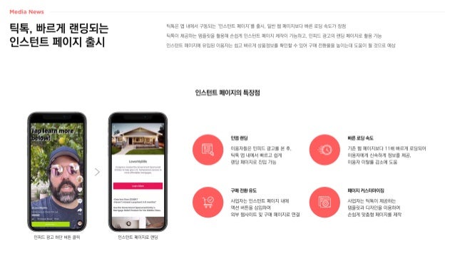 틱톡, 빠르게 랜딩되는
인스턴트 페이지 출시
틱톡은 앱 내에서 구동되는 ‘인스턴트 페이지’를 출시, 일반 웹 페이지보다 빠른 로딩 속도가 장점
틱톡이 제공하는 템플릿을 활용해 손쉽게 인스턴트 페이지 제작이 가능하고, 인피드 광고의 랜딩 페이지로 활용 가능
인스턴트 페이지에 유입된 이용자는 쉽고 빠르게 상품정보를 확인할 수 있어 구매 전환율을 높이는데 도움이 될 것으로 예상
인스턴트 페이지의 특장점
이용자들은 인피드 광고를 본 후,
틱톡 앱 내에서 빠르고 쉽게
랜딩 페이지로 진입 가능
인앱 랜딩
기존 웹 페이지보다 11배 빠르게 로딩되어
이용자에게 신속하게 정보를 제공,
이용자 이탈률 감소에 도움
빠른 로딩 속도
사업자는 인스턴트 페이지 내에
액션 버튼을 삽입하여
외부 웹사이트 및 구매 페이지로 연결
구매 전환 유도
사업자는 틱톡이 제공하는
템플릿과 디자인을 이용하여
손쉽게 맞춤형 페이지를 제작
페이지 커스터마이징
인피드 광고 하단 버튼 클릭 인스턴트 페이지로 랜딩
 