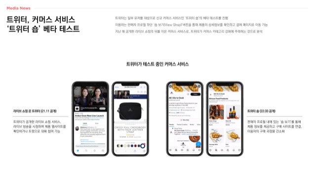 트위터, 커머스 서비스
‘트위터 숍’ 베타 테스트
트위터는 일부 유저를 대상으로 신규 커머스 서비스인 ‘트위터 숍’의 베타 테스트를 진행
이용자는 판매자 프로필 하단 ‘숍 보기(View Shop)’버튼을 통해 제품의 상세정보를 확인하고 결제 페이지로 이동 가능
지난 해 공개한 라이브 쇼핑의 뒤를 이은 커머스 서비스로, 트위터가 커머스 카테고리 강화에 주력하는 것으로 분석
트위터가 테스트 중인 커머스 서비스
판매자 프로필 내에 있는 ‘숍 보기’를 통해
제품 정보를 제공하고 구매 사이트를 연결,
이용자의 구매 과정을 간소화
트위터 숍 (22.03 공개)
트위터가 공개한 라이브 쇼핑 서비스,
라이브 방송을 시청하며 제품 웹사이트를
확인하거나 트윗으로 대화 참여 가능
라이브 쇼핑 온 트위터 (21.11 공개)
 