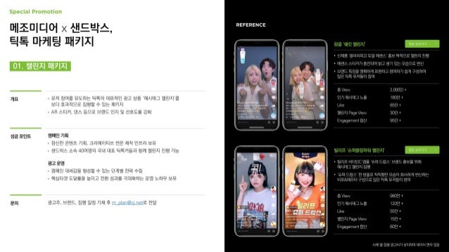 01. 챌린지 패키지
메조미디어 x 샌드박스,
틱톡 마케팅 패키지
개요 • 유저 참여를 유도하는 틱톡의 대표적인 광고 상품 ‘해시태그 챌린지’를
보다 효과적으로 집행할 수 있는 패키지
• AR 스티커, 댄스 등으로 브랜드 인지 및 선호도를 강화
성공 포인트 캠페인 기획
• 참신한 콘텐츠 기획, 크리에이티브 전문 제작 인프라 보유
• 샌드박스 소속 40여명의 국내 대표 틱톡커들과 함께 챌린지 진행 가능
광고 운영
• 캠페인 대세감을 형성할 수 있는 단계별 전략 수립
• 핵심타겟 도달률을 높이고 전환 성과를 극대화하는 운영 노하우 보유
영상 보러가기
랑콤 ‘쉐킷 챌린지’
영상 보러가기
빌리프 ‘슈퍼블링파워 챌린지’
문의 광고주, 브랜드, 집행 일정 기재 후 m_plan@cj.net로 전달
 