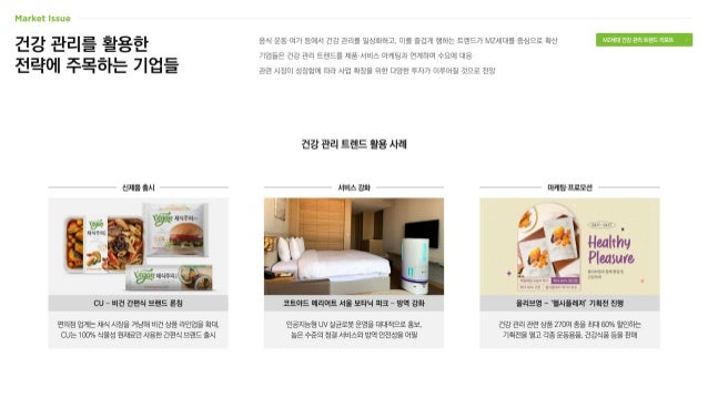건강 관리를 활용한
전략에 주목하는 기업들
음식·운동·여가 등에서 건강 관리를 일상화하고, 이를 즐겁게 행하는 트렌드가 MZ세대를 중심으로 확산
기업들은 건강 관리 트렌드를 제품·서비스·마케팅과 연계하며 수요에 대응
관련 시장이 성장함에 따라 사업 확장을 위한 다양한 투자가 이루어질 것으로 전망
건강 관리 트렌드 활용 사례
건강 관리 관련 상품 270여 종을 최대 60% 할인하는
기획전을 열고 각종 운동용품, 건강식품 등을 판매
인공지능형 UV 살균로봇 운영을 대대적으로 홍보,
높은 수준의 청결 서비스와 방역 안전성을 어필
편의점 업계는 채식 시장을 겨냥해 비건 상품 라인업을 확대,
CU는 100% 식물성 원재료만 사용한 간편식 브랜드 출시
CU – 비건 간편식 브랜드 론칭 올리브영 - ‘헬시플레저’ 기획전 진행
코트야드 메리어트 서울 보타닉 파크 – 방역 강화
신제품 출시 서비스 강화 마케팅·프로모션
MZ세대 건강 관리 트렌드 리포트
 