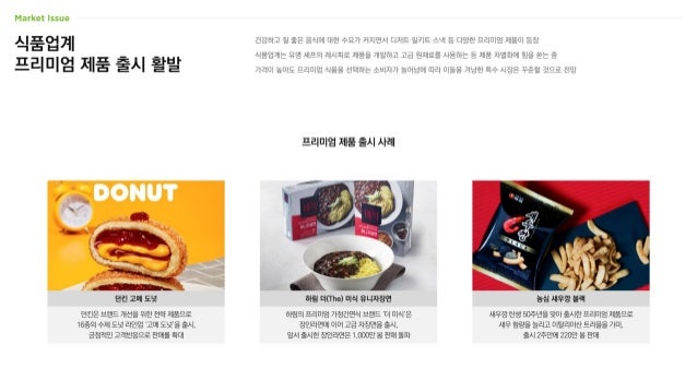 식품업계
프리미엄 제품 출시 활발
건강하고 질 좋은 음식에 대한 수요가 커지면서 디저트·밀키트·스낵 등 다양한 프리미엄 제품이 등장
식품업계는 유명 셰프의 레시피로 제품을 개발하고 고급 원재료를 사용하는 등 제품 차별화에 힘을 쏟는 중
가격이 높아도 프리미엄 식품을 선택하는 소비자가 늘어남에 따라 이들을 겨냥한 특수 시장은 꾸준할 것으로 전망
프리미엄 제품 출시 사례
새우깡 탄생 50주년을 맞아 출시한 프리미엄 제품으로
새우 함량을 늘리고 이탈리아산 트러플을 가미,
출시 2주만에 220만 봉 판매
하림의 프리미엄 가정간편식 브랜드 ‘더 미식’은
장인라면에 이어 고급 자장면을 출시,
앞서 출시한 장인라면은 1,000만 봉 판매 돌파
던킨은 브랜드 개선을 위한 전략 제품으로
16종의 수제 도넛 라인업 ‘고메 도넛’을 출시,
긍정적인 고객반응으로 판매를 확대
던킨 고메 도넛 농심 새우깡 블랙
하림 더(The) 미식 유니자장면
 