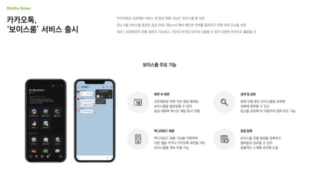 카카오톡,
‘보이스룸’ 서비스 출시
카카오톡은 오픈채팅 서비스 내 음성 대화 기능인 ‘보이스룸’을 오픈
지난 4월 서비스를 종료한 음성 SNS ‘음(mm)’에서 확인된 한계를 돌파하기 위해 여러 요소를 보완
최대 1,500명까지 대화 참여가 가능하고, 지인과 非지인 모두와 소통할 수 있어 다양한 목적으로 활용될 것
보이스룸 주요 기능
오픈채팅창 위에 작은 팝업 형태로
보이스룸을 플로팅할 수 있어
음성 대화와 텍스트 채팅 동시 진행
화면 속 화면
현재 진행 중인 보이스룸을 검색해
대화에 참여할 수 있고
링크를 공유해 타 이용자의 참여 유도 가능
검색 및 공유
백그라운드 재생 기능을 지원하여
다른 앱을 켜거나 카카오톡 화면을 꺼도
보이스룸을 계속 이용 가능
백그라운드 재생
보이스룸 진행 일정을 등록하고
멤버들과 공유할 수 있어
효율적인 스케줄 관리에 도움
일정 등록
 