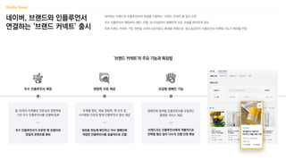 네이버, 브랜드와 인플루언서
연결하는 ‘브랜드 커넥트’ 출시
네이버는 브랜드와 인플루언서의 매칭을 지원하는 ‘브랜드 커넥트’를 정식 오픈
우수 인플루언서 매칭부터 제안, 진행, 모니터링까지 캠페인의 모든 과정을 편리하게 관리
추후 브랜드 커넥트 가입 권한을 스마트스토어로도 확대할 계획으로, 중소상공인의 인플루언서 마케팅 시도가 확대될 전망
‘브랜드 커넥트’의 주요 기능과 특장점
우수 인플루언서 매칭 영향력 지표 제공
총 20개의 주제별로 전문성과 영향력을
가진 우수 인플루언서를 선별해 등록
우수 인플루언서가 보유한 팬 로열티와
양질의 콘텐츠를 확보
주제별 랭킹, 채널 영향력, 팬 숫자 등
수치화된 지표와 함께 인플루언서 정보 제공
정보를 한눈에 확인하고 자사 캠페인에
적합한 인플루언서를 효율적으로 선별
캠페인에 참여할 인플루언서를 모집하는
플랫폼 서비스 제공
브랜드사는 인플루언서에게 개별적으로
컨택할 필요 없이 다수의 진행 인원 확보
모집형 캠페인 기능
 