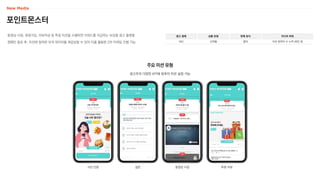 포인트몬스터
동영상 시청, 회원가입, 리뷰작성 등 특정 미션을 수행하면 리워드를 지급하는 보상형 광고 플랫폼
캠페인 종료 후, 미션에 참여한 유저 데이터를 제공받을 수 있어 이를 활용한 2차 마케팅 진행 가능
광고 형태
MO
상품 유형
오퍼월
판매 방식
협의
미디어 파워
미션 참여자 수 누적 48만 명
주요 미션 유형
광고주의 다양한 KPI에 맞추어 미션 설정 가능
사진 인증 설문 동영상 시청 투표·리뷰
 