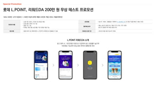 신청 방법 - 광고주, 브랜드, 집행일정 기재하여 m_plan@cj.net 로 전달 (*집행 확정 시 별도 안내)
집행 예상 효과
- 예상 노출 약 350만 회 / 예상 CTR 2.0%, CPC 40원
(광고주 업종에 따라 예상 효율 상이)
프로모션 신청 기간 - 2022년 9월 내(3개 광고주 한정)
롯데 L.POINT, 리워드DA 200만 원 무상 테스트 프로모션
MAU 200만, 누적 다운로드 1,100만 이상의 롯데 계열사 포인트 적립 서비스 어플리케이션
프로모션 내용
- 노출 지면: 롯데 L.POINT 앱 최상단 메인
- 노출 상품: 리워드 DA 7일
- 집행 기간: 7일
- 타겟팅: 롯데그룹 쇼핑 행동 기반 타겟팅 적용 가능
참고사항 - 집행 데이터 및 게재지면은 L.POINT의 레퍼런스로 활용될 수 있음
L.POINT 리워드DA 소개
광고 참여 시, 1포인트를 리워드로 지급하여 광고 반응률이 높으며
아웃랜딩 가능하여 유입 증대 목적의 캠페인에 추천
 