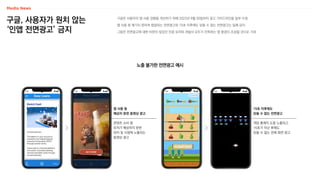 구글, 사용자가 원치 않는
‘인앱 전면광고’ 금지
노출 불가한 전면광고 예시
구글은 사용자의 앱 사용 경험을 개선하기 위해 2022년 9월 30일부터 광고 가이드라인을 일부 수정
앱 사용 중 예기치 못하게 팝업되는 전면광고와 15초 이후에도 닫을 수 없는 전면광고는 일체 금지
그동안 전면광고에 대한 비판이 많았던 만큼 유저와 개발사 모두가 만족하는 앱 환경이 조성될 것으로 기대
콘텐츠 소비 중
유저가 예상하지 못한
위치 및 시점에 노출되는
동영상 광고
앱 사용 중
예상치 못한 동영상 광고
게임 플레이 도중 노출되고
15초가 지난 후에도
닫을 수 없는 전체 화면 광고
15초 이후에도
닫을 수 없는 전면광고
 