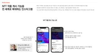 NFT 작품 게시 기능을
전 세계로 확대하는 인스타그램
NFT 작품 게시 기능 소개
메타는 미국에서 시범 운영을 마친 NFT 작품 게시 서비스를 한국을 포함한 전 세계 100여 개 국가에 확대 적용(2022년 8월)
이를 통해 크리에이터의 자유로운 표현과 수익 창출, 그리고 메타버스 기술의 일상화에 기여하려는 목적
기능 도입과 함께 디지털 자산에 대해 쉽게 알려주는 ‘NFTeach Me’ 콘텐츠를 기획, 보다 더 많은 사람들이 NFT를 접할 수 있도록 지원 강화
화해
디지털 자산
일반 게시물과 달리
반짝이는 효과가 적용되며
‘디지털 자산’ 표식 추가
서비스 오픈 초기에는
일부 아티스트 및 크리에이터만 사용 가능
향후 모든 이용자가 사용할 수 있도록
순차 적용 예정 (일정 미정)
‘NFTeach Me’ 콘텐츠 소개
연결 가능한 디지털 지갑: 레인보우, 메타마스크, 트러스트월렛 등
지원 가능한 블록체인: 이더리움, 폴리곤, 플로우
디지털 자산에 대해 쉽게 설명해주는
교육 콘텐츠 시리즈로,
@creators 계정에서 확인 가능
 