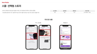 스플: 선택형 스토리
유저의 선택에 따라 웹소설의 결말이 바뀌는 유저 참여형 인터랙티브 콘텐츠 플랫폼
1020세대 영타겟이 주로 사용하며 여성 유저의 비율이 80%로 여성 타겟 브랜드의 활용 추천
광고 형태
MO
상품 유형
배너
판매 방식
CPP
미디어 파워
누적 다운로드 120만
주요 광고 상품
PPL 스토리형 독점형 DA
 