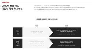 2023년 보험·카드
가입자 혜택 확대 예정
오는 2023년 상반기 중 보험·카드 신규 가입자에게 제공할 수 있는 혜택이 상향 조정될 예정
물가 상승 등을 고려할 때 제공할 수 있는 혜택이 지나치게 적고, 기업 간 마케팅 경쟁을 과도하게 제한한다는 측면에서 규제를 개선
이번 개선안을 통해 보험·카드사들의 마케팅 활동이 촉진되고 온·오프라인 채널 간 경쟁도 활성화될 것으로 기대
금융업종 경쟁제한적 규제 개선방안 내용
보험
신용카드
연간 보험료의 10% 또는 3만원 중
더 적은 금액으로 혜택을 책정
보험사고 발생 위험을 줄일 수 있는 물품 또는 서비스라면
혜택 금액을 최대 20만원까지 확대
ex. 건강보험 – 스마트워치, 자전거보험 – 자전거 후미등
오프라인에서 대면으로 신용카드 발급 시
연회비의 10% 수준으로 혜택 제공 가능
*온라인의 경우, 연회비의 100%까지 제공 가능
대면 신용카드 회원 모집 시 제공하는
경제적 혜택의 상한액을 상향 조정 예정
*구체적인 상한 수준은 연회비 수준을 고려하여 조정 예정
개선 전 개선 후
 