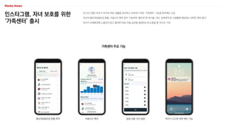 인스타그램, 자녀 보호를 위한
‘가족센터’ 출시
인스타그램은 부모가 자녀의 SNS 생활을 관리하고 보호하기 위한 ‘가족센터’ 기능을 한국에도 도입
자녀의 팔로워&팔로잉 현황, 이용시간 확인 등이 가능하며 ‘좋아요’한 게시물, DM, 검색내역 등 사생활에 해당하는 내역은 확인 불가
자녀가 유해환경에 노출되지 않고 올바른 SNS 이용 습관을 형성하는데 도움을 줄 것으로 기대
가족센터 주요 기능
팔로워&팔로잉 현황 파악 이용시간 확인 일일 사용 시간 설정 자녀가 신고한 내역 확인 가능
 