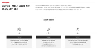 카카오톡, 서비스 강화를 위한
대규모 개편 예고
카카오는 카카오톡을 ‘메신저’에서 ‘차세대 SNS’로 변화하고자 대대적인 서비스 개편을 예고
카카오톡 프로필 내 소통기능, 대화창 내에서의 검색기능 지원, 그리고 여러 카카오 서비스와의 연결 강화를 목적으로 업데이트 진행 예정
이르면 12월부터 순차적으로 개편될 예정이며, 카카오가 구축한 광고·커머스 서비스와 연결망이 강화될 것으로 전망
카카오톡 개편 방향
다양한 감정을 소통하는 ‘공감스티커’ 적용 완료
좌·우 스크롤을 세로 스크롤 방식으로 변경
콘텐츠 제작 툴 카카오브레인 ‘칼로’ 추가
프로필
정보 탐색을 위한 검색 서비스 준비
오픈채팅에 카카오뷰 태그 연결
단톡방 조용히 나가기 기능 추가
오픈채팅 구독 모델, 광고 도입 타진 중
대화창
더보기 탭의 카톡 지갑을 친구 탭(1탭)으로 전면 배치
나의 안전 상황을 알리는 ‘공공 알림창’ 신설
멀티프로필 별도 탭으로 신설
친구 탭
 