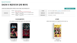 SNOW X 메조미디어 단독 패키지
MZ세대 여성 유저에게 효과적이고 임팩트 있는 메시지 전달이 가능한 카메라 필터 APP
신청 방법 광고주, 브랜드, 집행일정 기재하여 m_plan@cj.net 로 전달 (*집행 확정 시 별도 안내)
집행 예상 효과
M_스노우 스플래시 원픽: 구좌당 약 40만 Imps / CTR 12%
M_스노우 스플래시 믹스: 구좌당 약 35만 Imps / CTR 12%
패키지 판매 기간 2023년 9월 1일 ~ 12월 31일
프로모션 내용
- 제공내용 ①: 단독 추가 수수료 적용
SNOW AR 필터 상품 집행 시, 수수료 30% 제공 (기존 10%)
- 제공내용 ②: <스플래시 원픽 1구좌 + 스플래시 믹스 2구좌 + CPM 상품> 패키지 할인
1,100만원 → 1,000만원 (1주)
- 제공내용 ③: <스플래시 원픽 1구좌 + 스플래시 믹스 4구좌 + CPM 상품> 패키지 할인
1,750만원 → 1,500만원 (1주)
DA 광고상품 패키지
오픈 시점에 풀스크린 형태로 강제 노출되어 주목도 확보에 최적화
AR 필터
캠페인에 적합한 필터를 효과적으로 활용하여 트랜디한 브랜딩 가능
M_스노우 스플래시 원픽
(1구좌 500만원/1주)
M_스노우 스플래시 믹스
(1구좌 250만원/1주)
네컷사진 필터
(1구좌 1,000만원/1개월)
판매안 바로보기 > Click
 