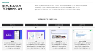 네이버, 초대규모 AI
‘하이퍼클로바X’ 공개
네이버는 지난 8월 열린 컨퍼런스에서 자체 개발한 초대규모 AI ‘하이퍼클로바X’와 이를 검색, 광고 등에 적용한 신규 서비스들을 공개
하이퍼클로바X는 한국어에 최적화되어 있으며 네이버 내의 다양한 서비스들과 연결되어 활용도가 높다는 것이 강점
네이버 이용자 뿐만 아니라 창작자, 광고주, 기업 등 다양한 주체를 대상으로 한 AI 기반 서비스가 차례로 공개될 예정
하이퍼클로바X 기반 주요 신규 서비스
스포츠
콘텐츠 제작 툴
검색 서비스
클로바X
하이퍼클로바X를 기반으로 한 대화형 AI 서비스,
네이버 내〮외부의 다양한 서비스 API와 연동되는
‘스킬’ 기능으로 타 서비스와 차별화했으며
추후 멀티모달 기능도 업데이트될 예정
대화형 서비스 광고 상품 및 플랫폼
Cue:
복합적인 의도가 포함된 긴 질문을 이해한 후
최신 정보를 활용해 입체적인 검색 결과를 제공하는
생성형 AI 검색 서비스로 쇼핑〮여행 등 네이버의
서비스와 결합해 구매〮예약 등으로까지 연결 가능
클로바 for AD
브랜드가 요청한 정보를 학습한 생성형 AI가
대화 형식을 통해 자연스럽게 이용자에게
제품을 추천하고 구매까지 연결시키는
광고 상품 및 관리 플랫폼 출시 예정
클로바 for Writing
네이버에서 활동하는 창작자와 사업자를 위한
글쓰기 도구로, AI를 통해 작성자가 평소에
글쓰는 스타일을 분석한 후 초안 작성,
소재 추천, 제목 및 태그 등을 자동으로 생성
 