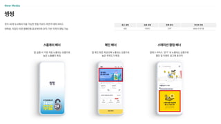 씽씽
전국 40개 도시에서 이용 가능한 전동 킥보드〮자전거 대여 서비스
대학생, 직장인 타겟 캠페인에 효과적이며 GPS 기반 지역 타겟팅 가능
광고 형태
MO
상품 유형
이미지
판매 방식
CPP
미디어 파워
MAU 51만 명
앱 실행 시 가장 처음 노출되는 상품으로
높은 노출률이 특징
스플래쉬 배너
앱 메인 화면 최상단에 노출되는 상품으로
높은 주목도가 특징
메인 배너
앱테크 서비스 ‘걷기’ 내 노출되는 상품으로
할인 및 이벤트 광고에 효과적
스테이션 팝업 배너
 