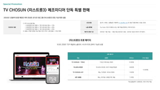 TV CHOSUN <미스트롯3> 메조미디어 단독 특별 판매
신청 방법 광고주, 브랜드, 집행일정 기재하여 m_plan@cj.net 로 전달 (*집행 확정 시 별도 안내)
노출 플랫폼 YouTube (15초 프리롤 논스킵, 세부 채널/콘텐츠는 아래 표 참고)
패키지 판매 기간 2023년 11월 15일 ~ 12월 15일 (2023년 12월 ~ 2024년 1월 내 라이브 시작 필수)
프로모션 내용
① 추가 보너스율 제공
- 2,000만원 이상 집행 시, 기존 서비스율 10% → 15%
- 3,000만원 이상 집행 시, 기존 서비스율 15% → 20%
- 5,000만원 이상 집행 시, 기존 서비스율 20% → 25%
② 성별 or 연령 타겟팅 무상 적용 (기존 CPM 1,000 할증 → 무상 지원)
2023년 12월부터 방영 예정인 여자 트로트 오디션 프로그램 <미스트롯3> 런칭 기념 특판 상품
<미스트롯3> 트롯 패키지
트로트 콘텐츠 TOP 채널에 노출되어, 시니어 타겟 공략이 가능한 상품
트롯 패키지
채널 콘텐츠 구독자수 CPM (평균)
TV CHOSUN - TV조선 TV조선 전체 방송 콘텐츠 314만명
14,000원
미스&미스터트롯 미스&미스터트롯 시리즈 미방송/편집본 164만명
TV CHOSUN JOY 예능_TV콘텐츠, 재가공 콘텐츠 116만명
낭만 김용필 예능_오리지널, 김용필 개인 채널 1.2만명
*최소집행금액 1,000만원 / 최저 CPM 적용
 