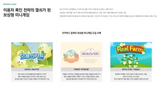 최근 이커머스 업계에서는 자사의 앱 내에 ‘키우기 게임’을 도입하는 사례가 증가
이용자는 캐릭터를 키우기 위해 지속적으로 앱에 방문하고, 상품 구매〮기획전 열람 등의 미션을 수행
이를 통해 앱 방문 빈도를 높이고 체류시간을 늘릴 수 있으며, 미션 달성 시 자사 서비스와 관련된 현물을 보상으로 제공함으로써 충성도 확보 가능
이용자 록인 전략의 열쇠가 된
보상형 미니게임
이커머스 업계의 보상형 미니게임 도입 사례
게임 속에서 반려식물을 일정 레벨까지 키우면
해당 식물을 실제로 보내주는 인앱 게임 도입,
앱 방문〮상품 구경 등 미션을 수행하고 아이템 획득 가능
오늘의집 ‘오늘의가든’
작물을 키워 목표 수확량을 달성하면 해당 작물을 보내주거나
컬리 상품을 0원에 구매할 수 있는 쿠폰을 증정하는 게임,
매일 출석할 때마다 보상을 주어 꾸준한 유입 유도
마켓컬리 ‘마이컬리팜’
게임에서 목화를 기르면 실제 수건을 보내주는 게임,
알리익스프레스 조사 결과
한국 이용자의 게임 체류 시간은 일평균 20분으로 집계
알리익스프레스 ‘리얼농장’
 