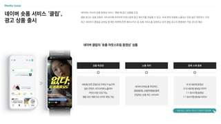 네이버 숏폼 서비스 ‘클립’,
광고 상품 출시
네이버 클립의 ‘숏폼 아웃스트림 동영상’ 상품
네이버는 자사의 숏폼 동영상 서비스 ‘클립’에 광고 상품을 도입
클립 광고는 숏폼 콘텐츠 사이사이에 위치하여 자연스럽게 광고 메시지를 전달할 수 있고, 국내 최대 포털에 노출되는 만큼 높은 퍼포먼스 기대
최근 네이버가 클립을 모바일 앱 메인 화면에 전면 배치시키는 등 숏폼 서비스를 강화하고 있어 클립 광고의 영향력은 커질 것으로 예상
상품 특장점
세로형 전면 콘텐츠로 주목도가 높으며
일반 콘텐츠 사이사이에 노출되어
자연스러운 도달 가능,
행동 유도 버튼으로 사이트 랜딩 가능
노출 위치 등록 소재 종류
네이버 모바일 홈 추천피드,
클립탭(앱), 숏폼판(웹)을 통해
진입하는 숏폼 피드 사이사이
9:16 세로형 동영상
9:16 세로형 썸네일 이미지
1:1 정사각형 동영상
1:1 정사각형 썸네일 이미지
숏폼 광고, 얼마나 효과가 있을까? CLICK
 