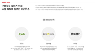 구매율을 높이기 위해
리뷰 획득에 힘쓰는 이커머스
최근 이커머스 업계에서는 진정성 높은 리뷰를 모으기 위한 시도가 활발
대부분의 소비자는 구매 전 리뷰를 중요한 정보로 참고하기 때문에, 이를 체계적으로 관리해 구매율을 높이려는 시도
리뷰 작성을 독려하는 서비스 출시부터 프로모션 진행, 솔루션 도입까지 리뷰 획득을 위한 전략이 점차 다양해지는 추세
리뷰 서비스 강화 사례
SSG닷컴
CJ올리브영
아이허브
사진 혹은 동영상이 포함된 ‘스페셜 리뷰’ 중
베스트 리뷰를 선정, 선정 리뷰어에게는
SSG머니를 적립해주는 등 혜택을 제공
매년 두 차례 100명의 탑리뷰언서를 선정,
선정 리뷰어에게는 포인트 지급을 비롯한
기념품, 어워즈 참여 혜택을 제공
소비자에게 투명한 정보를 제공하기 위해
실제 구매 고객만 리뷰를 작성할 수 있는 시스템을 마련,
총 2,000만건 이상의 리뷰 데이터 축적
 