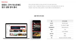 유튜브, CPH 마스트헤드
광고 상품 정식 출시
유튜브는 메인 최상단 지면에 한 시간 독점 노출 가능한 CPH 마스트헤드 상품 정식 출시
동시간에 PC, 모바일, TV, 태블릿 메인 지면에 동시 노출 가능하여 단기간에 도달범위 확대와 인지도 향상 가능
신제품 출시, 브랜딩, 특정 시간대에 노출 해야하는 시즈널리티 캠페인 등 다양한 캠페인에 활용 가능
상품 지면 및 주요 정보
구분 CPH 마스트헤드
노출 위치 유튜브 메인 최상단
노출 기기 PC, 모바일, CTV, 태블릿
광고점유율(SOV) 100% SOV 확보 가능
구매 단위 1시간
가격 시간 당 2,900만 원
노출수 보장 불가능
타겟팅 불가능
기타 연내 실시간 스트리밍 서비스 지원 예정
 