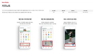 키즈노트
전국 어린이집·유치원의 87% 이상이 가입한 스마트 알림장 앱으로 영유아 자녀를 둔 학부모 타겟에 최적화
메인 배너 광고 개편과 신규 광고 론칭으로 보다 효율적인 메시지 전달 가능
광고 형태
MO
상품 유형
배너
판매 방식
메인-CPP, 포토-CPP/CPC
미디어 파워
MAU 260만 명
메인 배너 동영상형 론칭
메인배너 영상형 광고 상품 론칭
영상 시청 시 영상 확대 및 사운드 기능 제공
앱 실행 시 첫 화면에 노출되는 메인 배너,
기존 대비 54% 사이즈 확대
알림장 및 앨범에서 사진 보기 시
앱 하단에 노출되는 상품 신규 론칭
메인 배너 이미지형 개편 포토 스와이프 광고 론칭
 