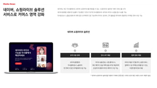 네이버, 쇼핑라이브 솔루션
서비스로 커머스 영역 강화
네이버는 최근 자사몰에서도 네이버 쇼핑라이브를 연동할 수 있는 ‘쇼핑라이브 솔루션’ 베타 서비스를 시작
네이버 플랫폼 내에서만 송출이 가능했던 기존과 다르게 자사몰에서도 네이버 라이브 쇼핑을 동시 송출 가능
자사몰 동시 노출을 통해 한 번에 많은 유저에게 도달 가능하며 라이브 성과와 고객 활동을 파악하여 효율적인 마케팅 전략 수립 가능
네이버 쇼핑라이브 솔루션
네이버 플랫폼과
자사몰에 동시 노출하여
한 번에 더 많은 유저들에게 도달 가능
유저 도달 강화
라이브 송출 영상, 시청·좋아요 수,
예고 페이지, 방송 목록 등을 API로 제공하여
손쉽게 자사몰의 라이브 페이지 구성 가능
전시 API 제공
라이브 재생 구간별 추이, 상품 조회수,
결제자 수 등 마케팅 성과를 알 수 있는
다양한 통계 정보 제공
통계 정보 제공
* 네이버 쇼핑라이브 솔루션을 이용하기 위해서 운영 중인 스마트스토어 혹은 브랜드스토어 계정이 필요
 