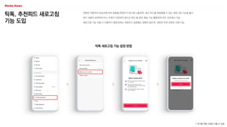 틱톡, 추천피드 새로고침
기능 도입
틱톡은 이용자의 관심사에 따라 맞춤형 콘텐츠가 피드에 노출되며, 최근 피드를 재설정할 수 있는 새로고침 기능을 출시
피드 내용이 반복적이거나, 주제가 다양하지 않다고 판단 될 경우 해당 기능 활용하여 피드 리프레시 가능
새로고침 기능 사용 시 사용자가 팔로잉하는 계정이나 설정에는 영향이 없으며, 새로운 추천 콘텐츠 시청 가능
틱톡 새로고침 기능 설정 방법
* 국가별 적용 시점은 다를 수 있음
 