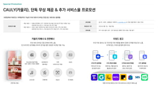 브랜딩에서 퍼포먼스 마케팅까지 가능한 국내 최초의 모바일 인앱 광고 네트워크 플랫폼
CAULY(카울리), 단독 무상 제공 & 추가 서비스율 프로모션
프로모션 내용
- 제공 내용 ① : 띠배너/전면배너 CPC 100만원 무상 제공 (3개 광고주 한정, 타겟팅 가능)
300만원 이상 부킹 시, 서비스율 10% 추가 제공
- 제공 내용 ② : 리워드 상품 100만원 무상 제공 (3개 광고주 한정, CPA 과금 제외)
500만원 이상 부킹 시, 서비스율 5% 추가 제공 (CPI, CPA 과금 제외)
카울리 띠배너 & 전면배너 리워드 광고
국내 최대 모바일 인앱 인벤토리에 노출,
온/오프라인 유저행동 데이터 분석을 통한 정밀한 타겟팅 적용 가능
국내 무료 충전소 및 프리미엄 지면 제휴를 통해 다양한 오퍼월 타입으로 노출,
KPI에 맞는 리워드를 통해 참여 유도
소득수준
마켓 순위 부스팅,
앱 방문자 증대
회원가입, 레벨 달성 등
활성화 유저 증대
좋아요, 팔로우 등
SNS 구독자 증대
앱/사이트 유입 및
트래픽 증대
CPI/CPE (참여형) CPA (액션수행형) CPSNS (SNS구독형) CPC (클릭형)
대형 프리미엄 매체 및 국내 10대 네트워크사 포함 전 매체 노출
구매이력 관심사 인구통계
국내 최대 DMP 연동
(SKP, 딥애드,TG360, 로플랫)
유저파인더
(앱타겟팅)
ADID
지역
(네이버 GEO 연동)
전면 배너 예시
신청 방법 광고주, 브랜드, 집행일정 기재하여 m_plan@cj.net 로 전달 (집행 확정 시 별도 안내)
프로모션 기간 2023년 9월 1일 ~ 9월 30일
유의사항 추가 서비스율의 경우, 기존 진행 중인 캠페인 연장 시에는 적용 불가
 
