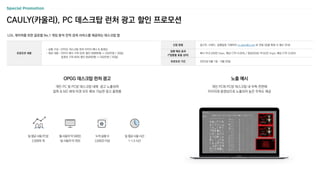 LOL 게이머를 위한 글로벌 No.1 게임 분석 전적 검색 서비스를 제공하는 데스크탑 앱
신청 방법 광고주, 브랜드, 집행일정 기재하여 m_plan@cj.net 로 전달 (집행 확정 시 별도 안내)
집행 예상 효과
(*업종별 효율 상이)
배너 약 6,250만 Imps, 예상 CTR 0.05% / 영상(30초) 약 62만 Imps, 예상 CTR 0.05%
프로모션 기간 2023년 9월 1일 ~ 9월 30일
CAULY(카울리), PC 데스크탑 런처 광고 할인 프로모션
프로모션 내용
- 상품 구성 : OPGG 데스크탑 런처 이미지 배너 & 동영상
- 제공 내용 : 이미지 배너 구좌 50% 할인 (500만원 → 250만원 / 30일)
동영상 구좌 60% 할인 (625만원 → 250만원 / 30일)
OPGG 데스크탑 런처 광고 노출 예시
개인 PC 및 PC방 데스크탑 내에 광고 노출되며
알파 & MZ 세대 타겟 모두 확보 가능한 광고 플랫폼
개인 PC와 PC방 데스크탑 내 우측 전면에
이미지와 동영상으로 노출되어 높은 주목도 제공
누적 실행 수
2,630건 이상
일 평균 사용 PC방
2,500여 개
월 사용자 약 340만,
일 사용자 약 76만
일 평균 사용 시간
1~1.5 시간
 