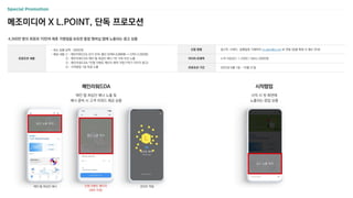 4,300만 명의 회원과 70만여 제휴 가맹점을 보유한 통합 멤버십 앱에 노출되는 광고 상품
메조미디어 X L.POINT, 단독 프로모션
메인 탭 최상단 배너 인앱 이벤트 페이지
(제작 지원)
포인트 적립
신청 방법 광고주, 브랜드, 집행일정 기재하여 m_plan@cj.net 로 전달 (집행 확정 시 별도 안내)
미디어 트래픽 누적 다운로드 1,100만 / MAU 200만명
프로모션 기간 2023년 8월 1일 ~ 10월 31일
프로모션 내용
- 최소 집행 금액 : 300만원
- 제공 내용 ① : 메인리워드DA 단가 33% 할인 (CPM 3,000원 → CPM 2,000원)
② : 메인리워드DA 메인 탭 최상단 배너 1번 구좌 우선 노출
③ : 메인리워드DA *인앱 이벤트 페이지 제작 지원 (*하기 이미지 참고)
④ : 시작팝업 1일 독점 노출
메인리워드DA 시작팝업
메인 탭 최상단 배너 노출 및
배너 클릭 시 고객 리워드 제공 상품
시작 시 첫 화면에
노출되는 팝업 상품
광고 노출 위치
광고 노출 위치
광고 노출 위치
 