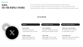 트위터,
X로 사명 변경하고 리브랜딩
지난 7월, 트위터는 사명을 ‘X’로 변경하고 트위터의 상징이었던 파랑새 로고를 교체하는 등 대대적인 리브랜딩 진행
이는 기존의 메시징, 동영상 기능은 물론 금융, 커머스까지 라이프스타일 전반을 아우르는 ‘슈퍼 앱’을 구축하고자 하는 전략의 일환
일부 서비스를 유료로 전환해 수익성을 높이고, 크리에이터 지원을 통해 이용자를 록인하는 등 슈퍼 앱으로의 전환을 위한 내실 다지기에 집중
X의 주요 개편 내용
슈퍼앱 전략
금융 기능 도입 예정
앱 내에 금융 거래 시스템 도입 예고,
미국 일부 주에서는 송금 서비스 라이선스 취득
영상 통화 기능 도입 예정
이용자끼리 X 내에서 소통할 수 있도록
영상 통화 기능을 도입할 것이라고 발표
구독 서비스를 통한 수익성 강화
X Pro(구. 트윗덱) 유료화
한 화면에서 여러 타임라인을 볼 수 있는 대시보드
앱을 유료 멤버십 가입자만 이용할 수 있도록 변경
트위터 API 유료화
개발자들이 이용할 수 있도록 트위터 API를
무료로 제공해왔으나 유료 구독 서비스로 전환
크리에이터 지원을 통한 이용자 록인
크리에이터 광고 수익 공유 프로그램 도입
자격 요건이 충족되는 전세계 크리에이터 대상
광고 수익을 공유해주는 프로그램 시작
광고 수익 배분 조건 완화
‘3개월간 조회수 1,500만 회 이상인 크리에이터’에서
‘500만 회 이상’으로 수익 배분 조건 완화
 