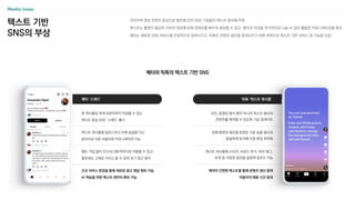 텍스트 기반
SNS의 부상
이미지와 영상 콘텐츠 중심으로 발전해 오던 SNS 기업들이 텍스트 형식에 주목
텍스트는 촬영이 필요한 이미지〮영상에 비해 콘텐츠를 빠르게 생성할 수 있고, 생각과 의견을 즉각적으로 나눌 수 있어 활발한 커뮤니케이션을 촉진
메타는 새로운 SNS 서비스를 안정적으로 정착시키고, 틱톡은 콘텐츠 생산을 증대시키기 위한 전략으로 텍스트 기반 서비스 및 기능을 도입
메타와 틱톡의 텍스트 기반 SNS
틱톡 ‘텍스트 게시물’
사진, 동영상 형식 뿐만 아니라 텍스트 형식의
콘텐츠를 제작할 수 있도록 기능 업데이트
전체 화면의 세로형 포맷은 기존 숏폼 형식과
동일하게 유지해 시청 환경 최적화
텍스트 게시물에 스티커, 사운드 추가, 위치 태그,
듀엣 등 다양한 옵션을 설정해 업로드 가능
제작이 간편한 텍스트를 통해 콘텐츠 생산 증대
이용자의 체류 시간 증대
메타 ‘스레드’
한 게시물당 최대 500자까지 작성할 수 있는
텍스트 중심 SNS ‘스레드’ 출시
텍스트 게시물을 업로드하고 이에 답글을 다는
방식으로 다른 이용자와 커뮤니케이션 가능
별도 가입 없이 인스타그램 아이디로 이용할 수 있고
팔로워도 그대로 가지고 올 수 있어 초기 접근 용이
신규 서비스 론칭을 통해 새로운 광고 채널 확보 가능
AI 학습을 위한 텍스트 데이터 확보 가능
 