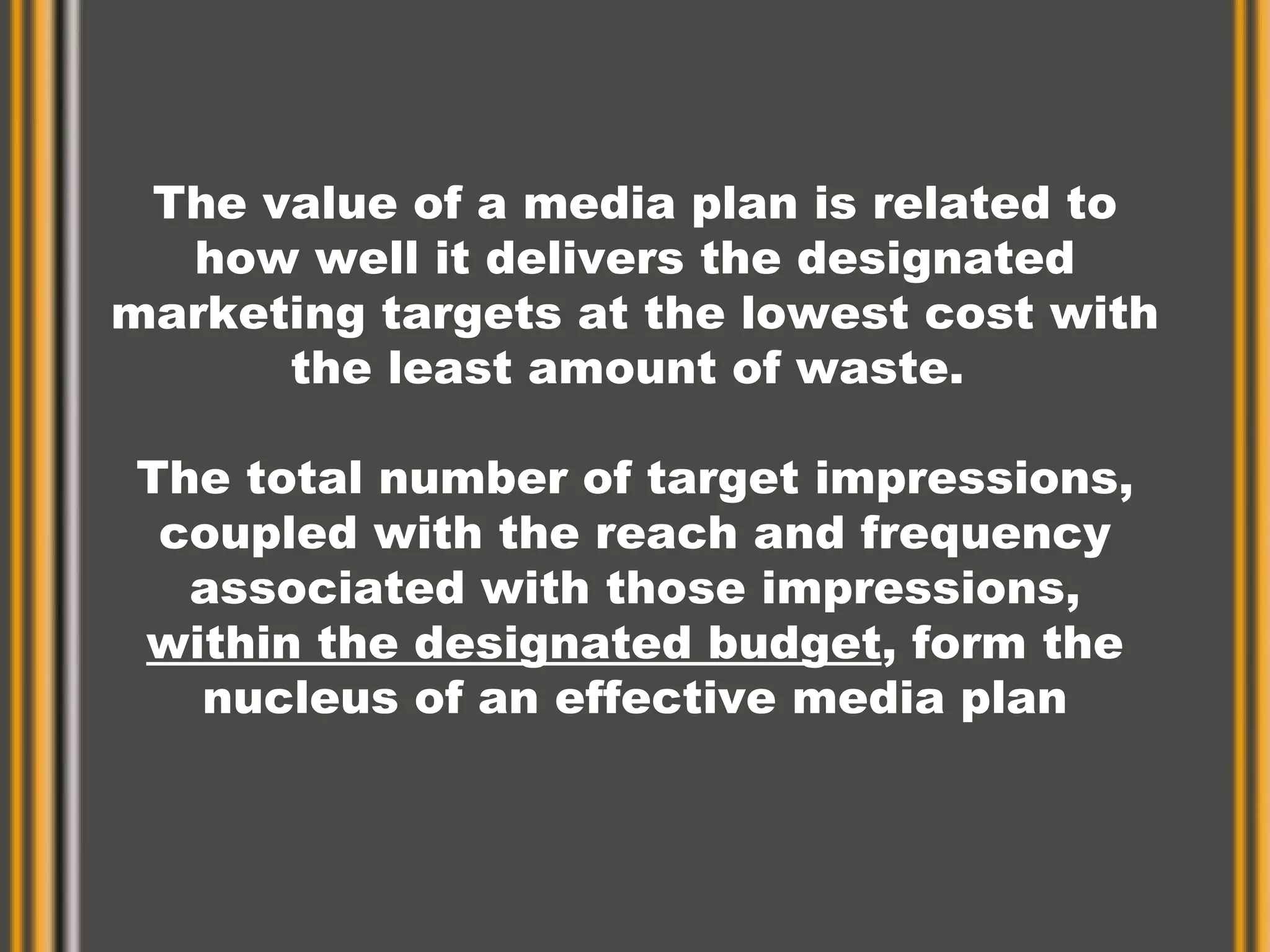 The value of a media plan is related to how well it delivers the designated marketing targets at the lowest cost with the least amount of waste.  The total number of target impressions, coupled with the reach and frequency associated with those impressions,  within the designated budget , form the nucleus of an effective media plan 